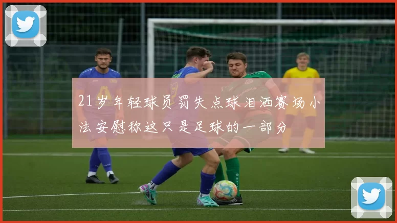 21岁年轻球员罚失点球泪洒赛场小法安慰称这只是足球的一部分