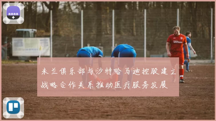 米兰俱乐部与沙特哈马迪控股建立战略合作关系推动医疗服务发展