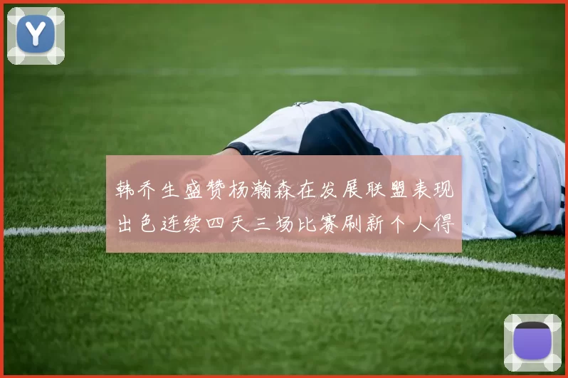 韩乔生盛赞杨瀚森在发展联盟表现出色连续四天三场比赛刷新个人得分与篮板纪录