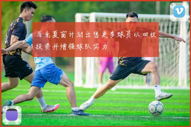 马竞夏窗计划出售更多球员以回收投资并增强球队实力