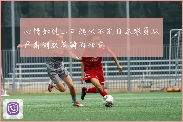 心情如过山车起伏不定日本球员从严肃到欢笑瞬间转变