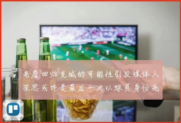 老詹回归克城的可能性引发媒体人深思或许是最后一次以球员身份亮相