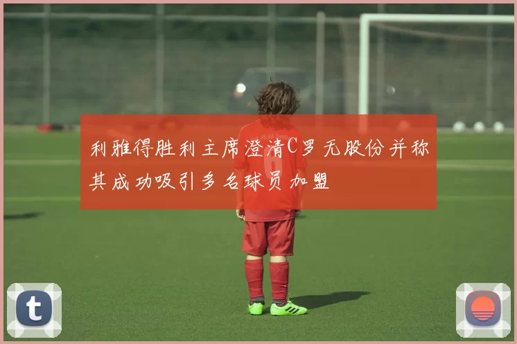 利雅得胜利主席澄清C罗无股份并称其成功吸引多名球员加盟