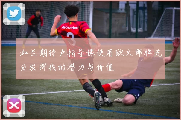 加兰期待卢指导像使用欧文那样充分发挥我的潜力与价值