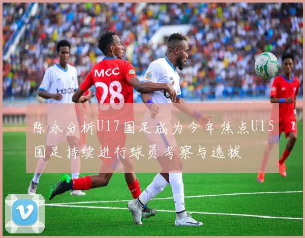 陈永分析U17国足成为今年焦点U15国足持续进行球员考察与选拔