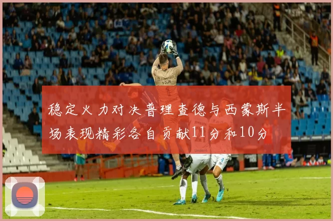 稳定火力对决普理查德与西蒙斯半场表现精彩各自贡献11分和10分