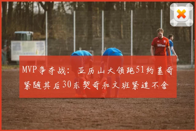 MVP争夺战：亚历山大领跑51约基奇紧随其后30东契奇和文班紧追不舍