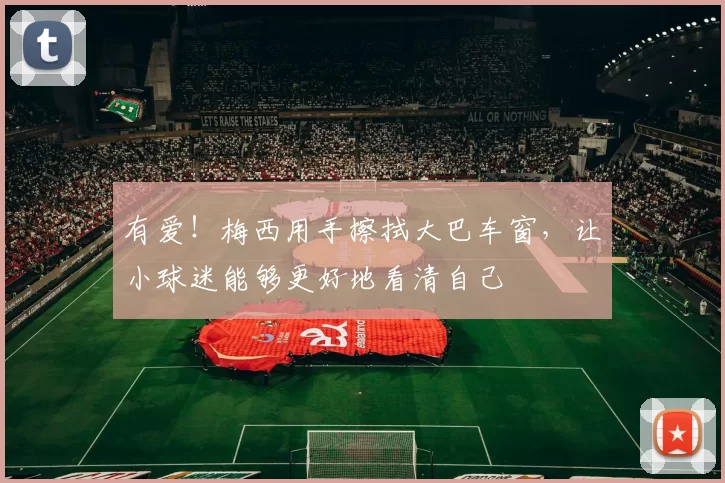 有爱！梅西用手擦拭大巴车窗，让小球迷能够更好地看清自己