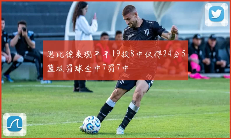 恩比德表现平平19投8中仅得24分5篮板罚球全中7罚7中