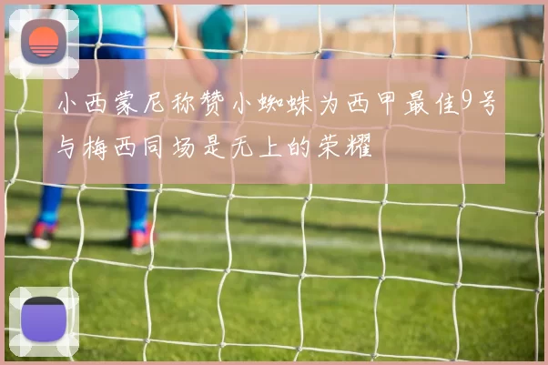 小西蒙尼称赞小蜘蛛为西甲最佳9号与梅西同场是无上的荣耀