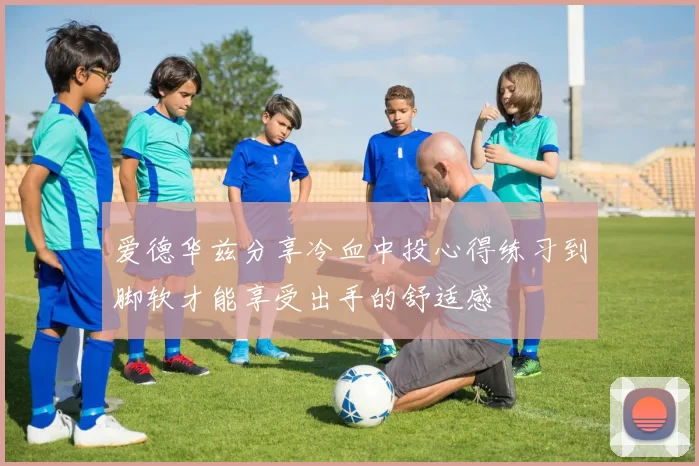 爱德华兹分享冷血中投心得练习到脚软才能享受出手的舒适感