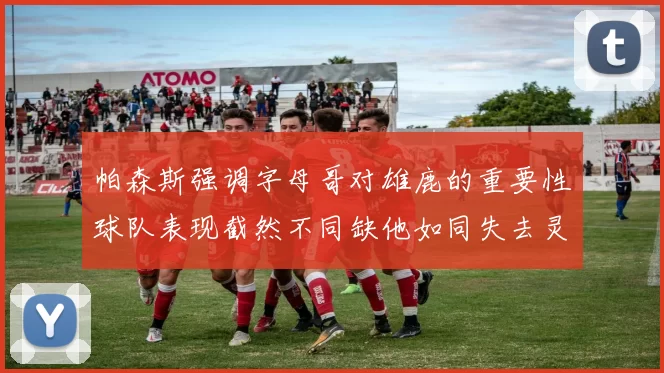 帕森斯强调字母哥对雄鹿的重要性球队表现截然不同缺他如同失去灵魂