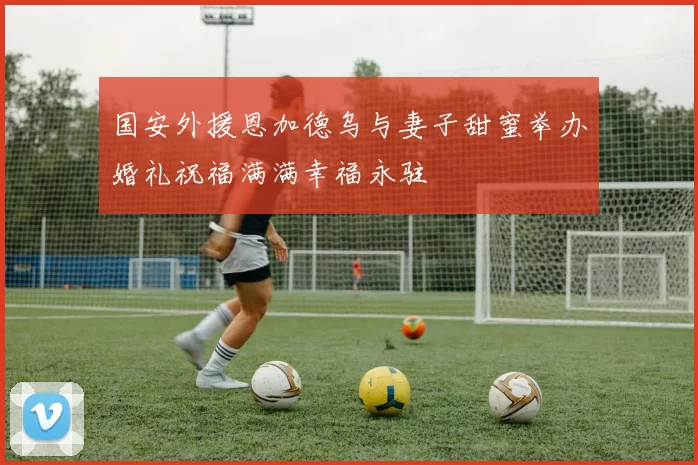 国安外援恩加德乌与妻子甜蜜举办婚礼祝福满满幸福永驻