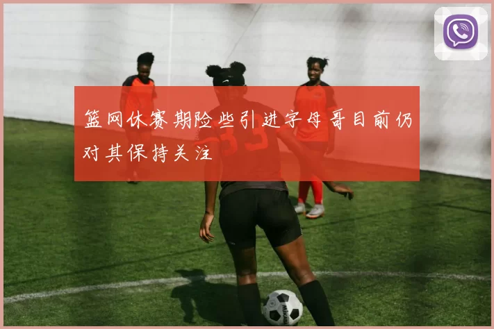 篮网休赛期险些引进字母哥目前仍对其保持关注