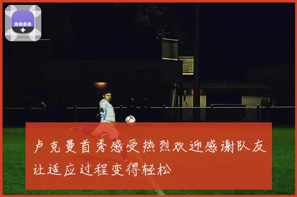 卢克曼首秀感受热烈欢迎感谢队友让适应过程变得轻松